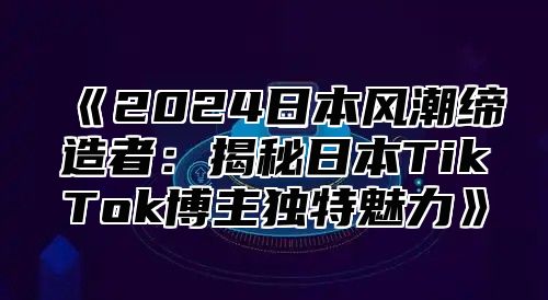 《2024日本风潮缔造者：揭秘日本TikTok博主独特魅力》