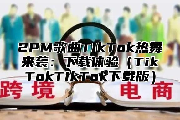 2PM歌曲TikTok热舞来袭：下载体验（TikTokTikTok下载版）