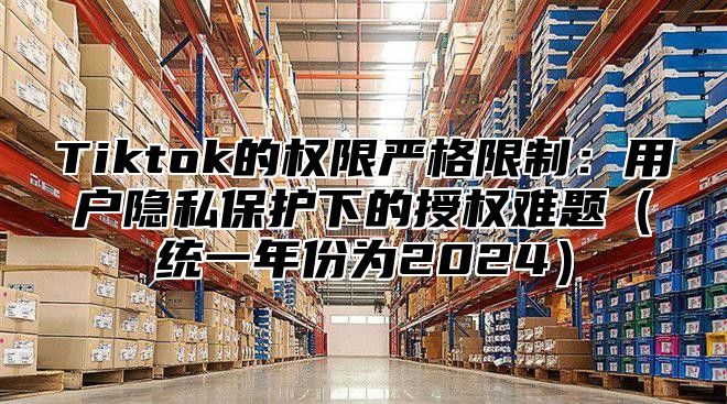 Tiktok的权限严格限制：用户隐私保护下的授权难题（统一年份为2024）