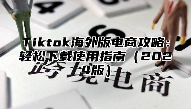 Tiktok海外版电商攻略：轻松下载使用指南（2024版）