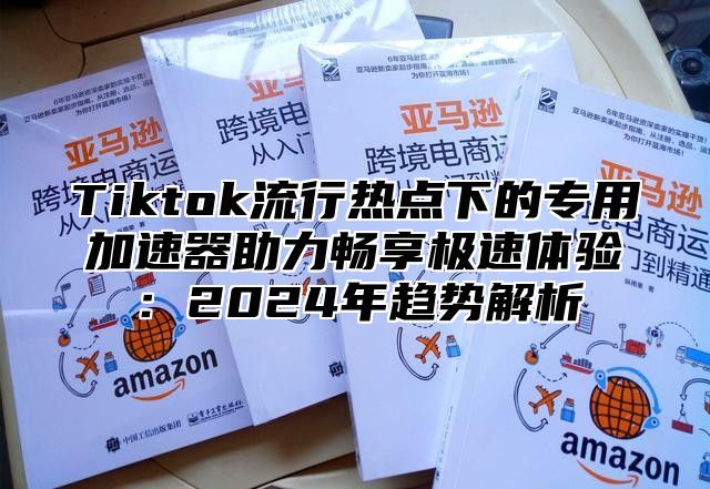 Tiktok流行热点下的专用加速器助力畅享极速体验：2024年趋势解析