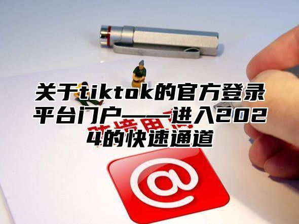 关于tiktok的官方登录平台门户——进入2024的快速通道