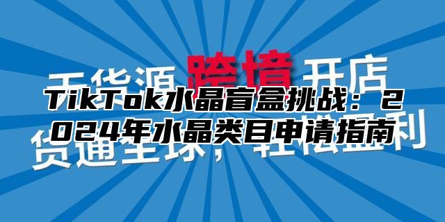 TikTok水晶盲盒挑战：2024年水晶类目申请指南