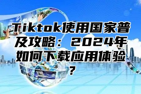 Tiktok使用国家普及攻略：2024年如何下载应用体验？