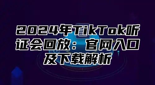 2024年TikTok听证会回放：官网入口及下载解析