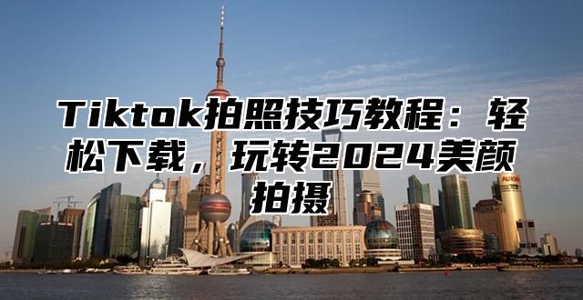 Tiktok拍照技巧教程：轻松下载，玩转2024美颜拍摄