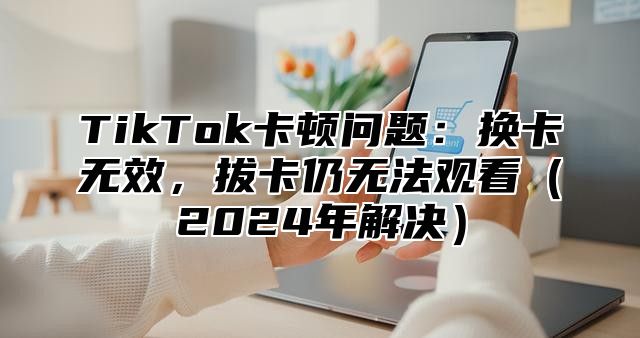 TikTok卡顿问题：换卡无效，拔卡仍无法观看（2024年解决）