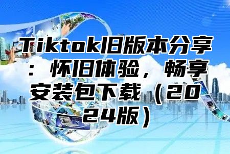 Tiktok旧版本分享：怀旧体验，畅享安装包下载（2024版）