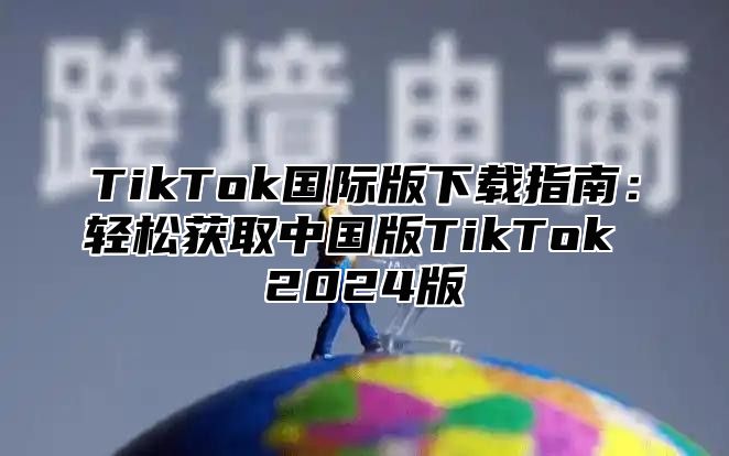 TikTok国际版下载指南：轻松获取中国版TikTok 2024版