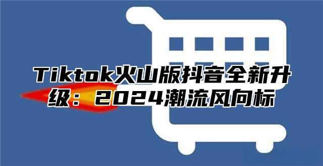 Tiktok火山版抖音全新升级：2024潮流风向标