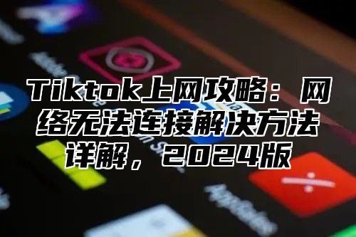 Tiktok上网攻略：网络无法连接解决方法详解，2024版