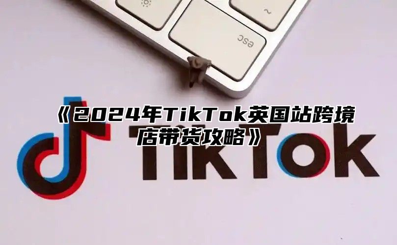 《2024年TikTok英国站跨境店带货攻略》