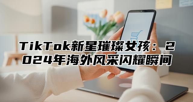 TikTok新星璀璨女孩：2024年海外风采闪耀瞬间