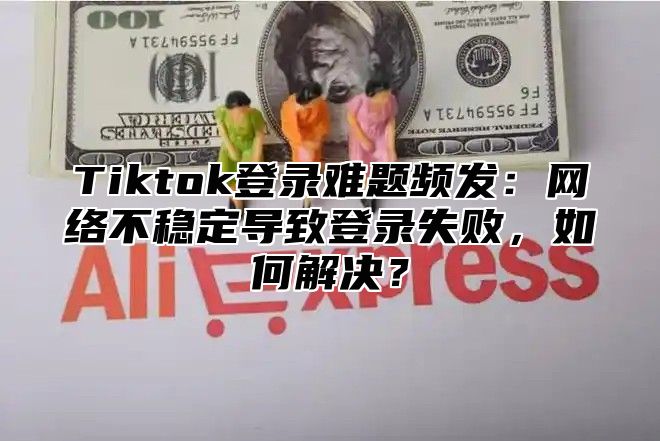 Tiktok登录难题频发：网络不稳定导致登录失败，如何解决？