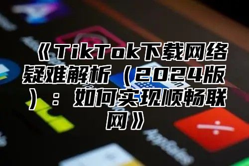 《TikTok下载网络疑难解析（2024版）：如何实现顺畅联网》