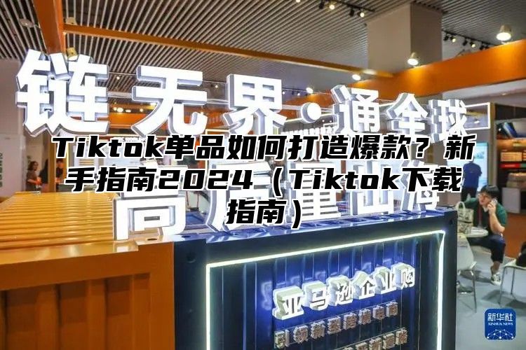 Tiktok单品如何打造爆款？新手指南2024（Tiktok下载指南）