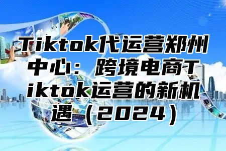 Tiktok代运营郑州中心：跨境电商Tiktok运营的新机遇（2024）