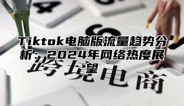 Tiktok电脑版流量趋势分析：2024年网络热度展望