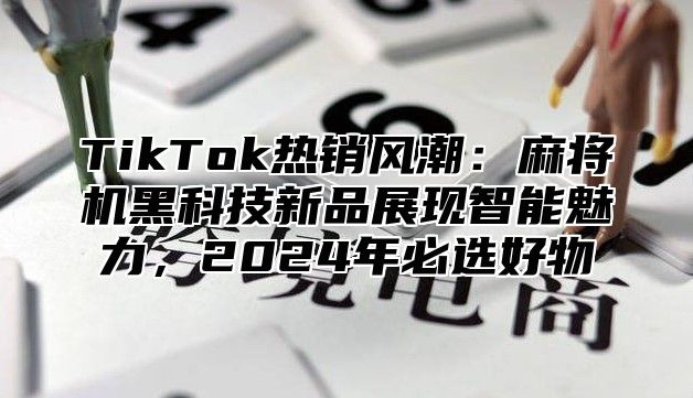 TikTok热销风潮：麻将机黑科技新品展现智能魅力，2024年必选好物