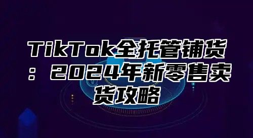 TikTok全托管铺货：2024年新零售卖货攻略