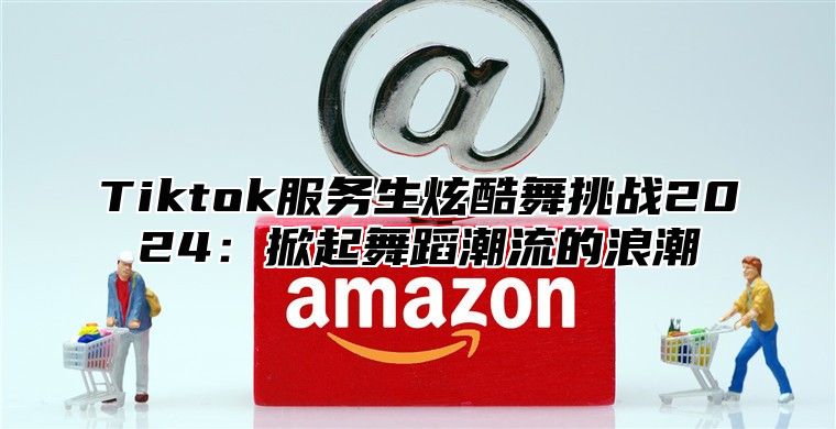 Tiktok服务生炫酷舞挑战2024：掀起舞蹈潮流的浪潮