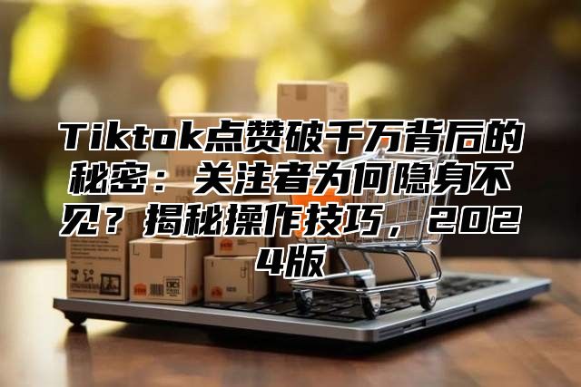 Tiktok点赞破千万背后的秘密：关注者为何隐身不见？揭秘操作技巧，2024版