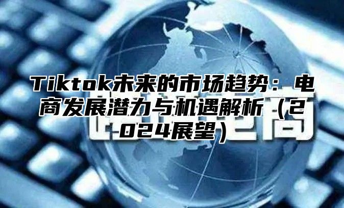 Tiktok未来的市场趋势：电商发展潜力与机遇解析（2024展望）