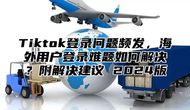 Tiktok登录问题频发，海外用户登录难题如何解决？附解决建议 2024版