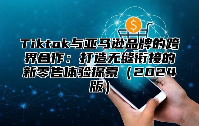 Tiktok与亚马逊品牌的跨界合作：打造无缝衔接的新零售体验探索（2024版）