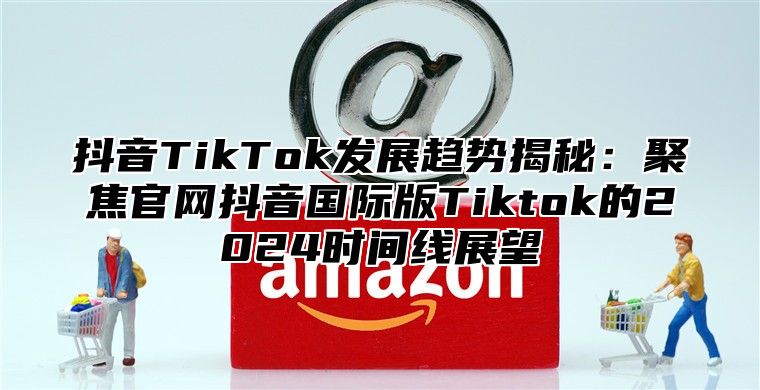 抖音TikTok发展趋势揭秘：聚焦官网抖音国际版Tiktok的2024时间线展望