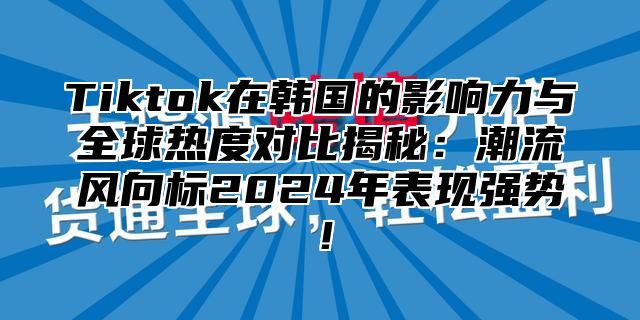 Tiktok在韩国的影响力与全球热度对比揭秘：潮流风向标2024年表现强势！