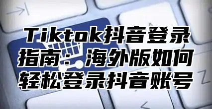 Tiktok抖音登录指南：海外版如何轻松登录抖音账号