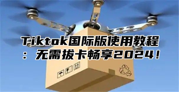 Tiktok国际版使用教程：无需拔卡畅享2024！