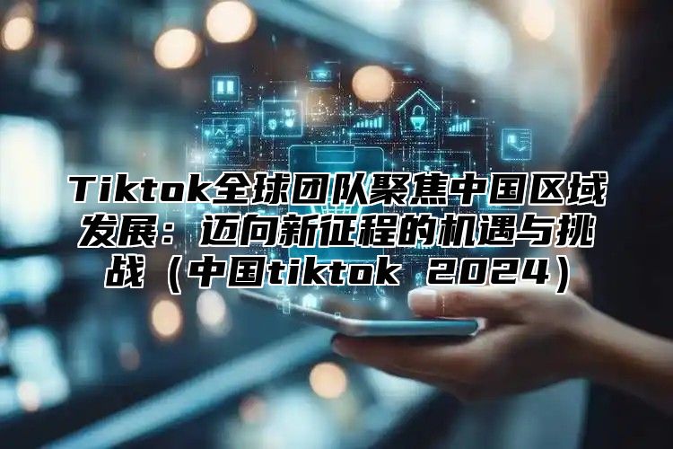 Tiktok全球团队聚焦中国区域发展：迈向新征程的机遇与挑战（中国tiktok 2024）