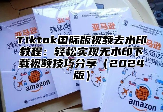 Tiktok国际版视频去水印教程：轻松实现无水印下载视频技巧分享（2024版）