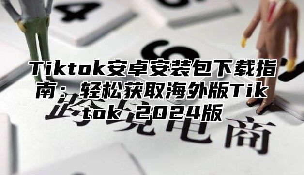 Tiktok安卓安装包下载指南：轻松获取海外版Tiktok 2024版