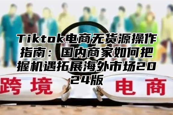 Tiktok电商无货源操作指南：国内商家如何把握机遇拓展海外市场2024版