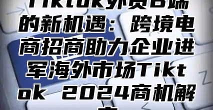 Tiktok外贸B端的新机遇：跨境电商招商助力企业进军海外市场Tiktok 2024商机解密