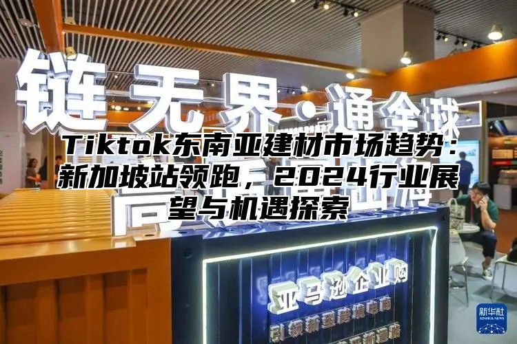 Tiktok东南亚建材市场趋势：新加坡站领跑，2024行业展望与机遇探索