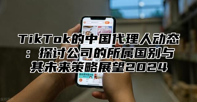 TikTok的中国代理人动态：探讨公司的所属国别与其未来策略展望2024