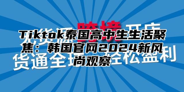 Tiktok泰国高中生生活聚焦：韩国官网2024新风尚观察