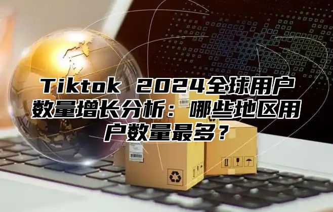 Tiktok 2024全球用户数量增长分析：哪些地区用户数量最多？