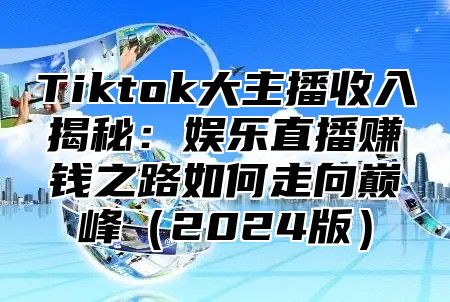 Tiktok大主播收入揭秘：娱乐直播赚钱之路如何走向巅峰（2024版）