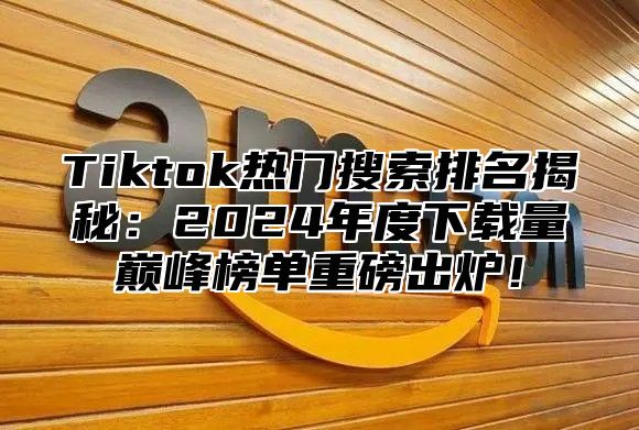 Tiktok热门搜索排名揭秘：2024年度下载量巅峰榜单重磅出炉！