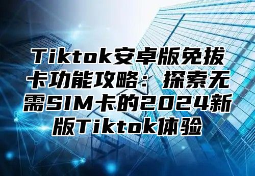 Tiktok安卓版免拔卡功能攻略：探索无需SIM卡的2024新版Tiktok体验