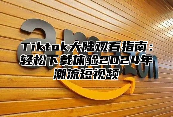 Tiktok大陆观看指南：轻松下载体验2024年潮流短视频