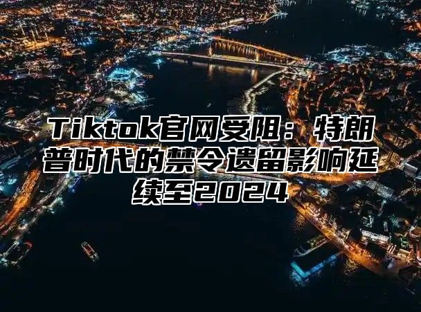 Tiktok官网受阻：特朗普时代的禁令遗留影响延续至2024