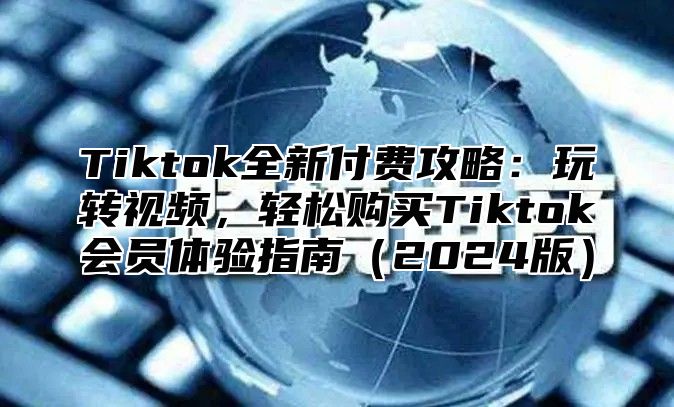 Tiktok全新付费攻略：玩转视频，轻松购买Tiktok会员体验指南（2024版）