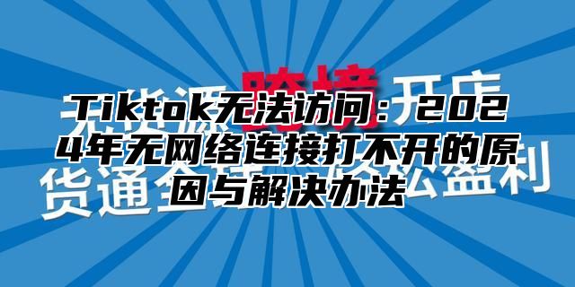 Tiktok无法访问：2024年无网络连接打不开的原因与解决办法