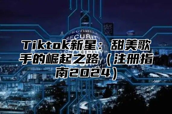 Tiktok新星：甜美歌手的崛起之路（注册指南2024）